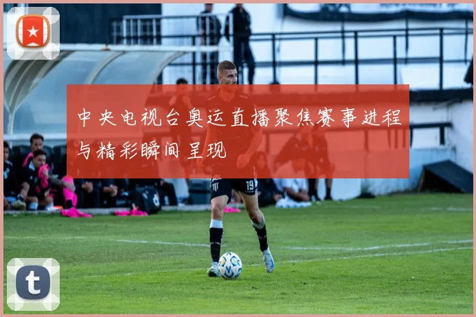 中央电视台奥运直播聚焦赛事进程与精彩瞬间呈现
