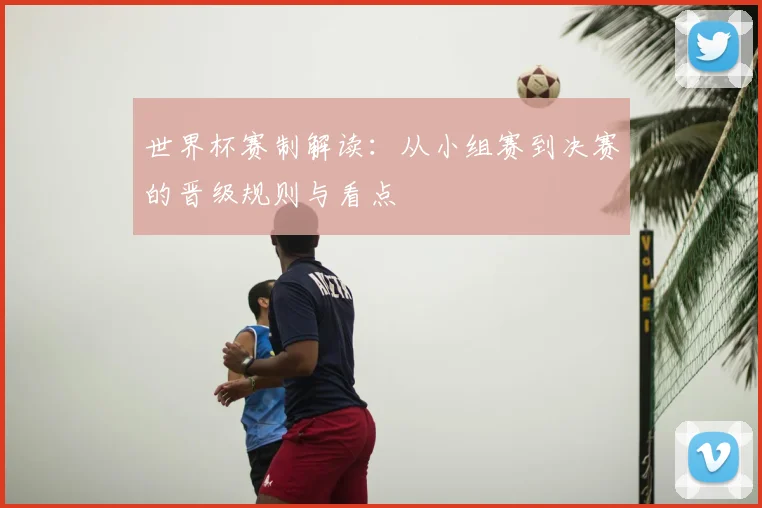 世界杯赛制解读:从小组赛到决赛的晋级规则与看点