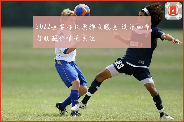 2022世界杯门票样式曝光 设计细节与收藏价值受关注