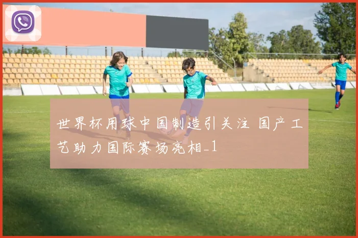 世界杯用球中国制造引关注 国产工艺助力国际赛场亮相_1