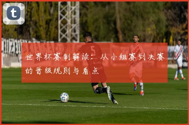 世界杯赛制解读：从小组赛到决赛的晋级规则与看点